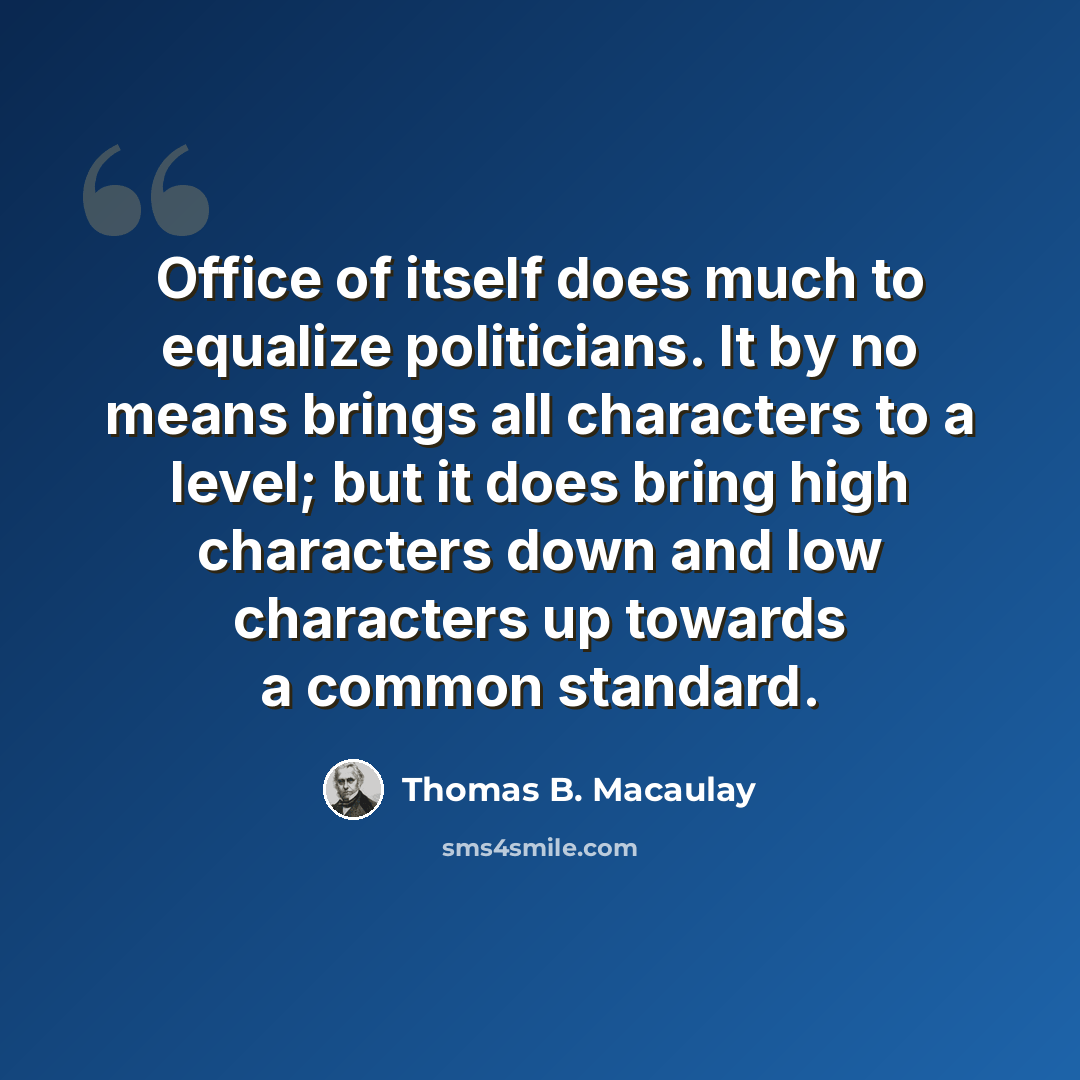 “Office of itself does much to equalize politicians. It by no means brings all characters to a level; but it does bring high characters down and low characters up towards a common standard.” quote by Thomas B. Macaulay
