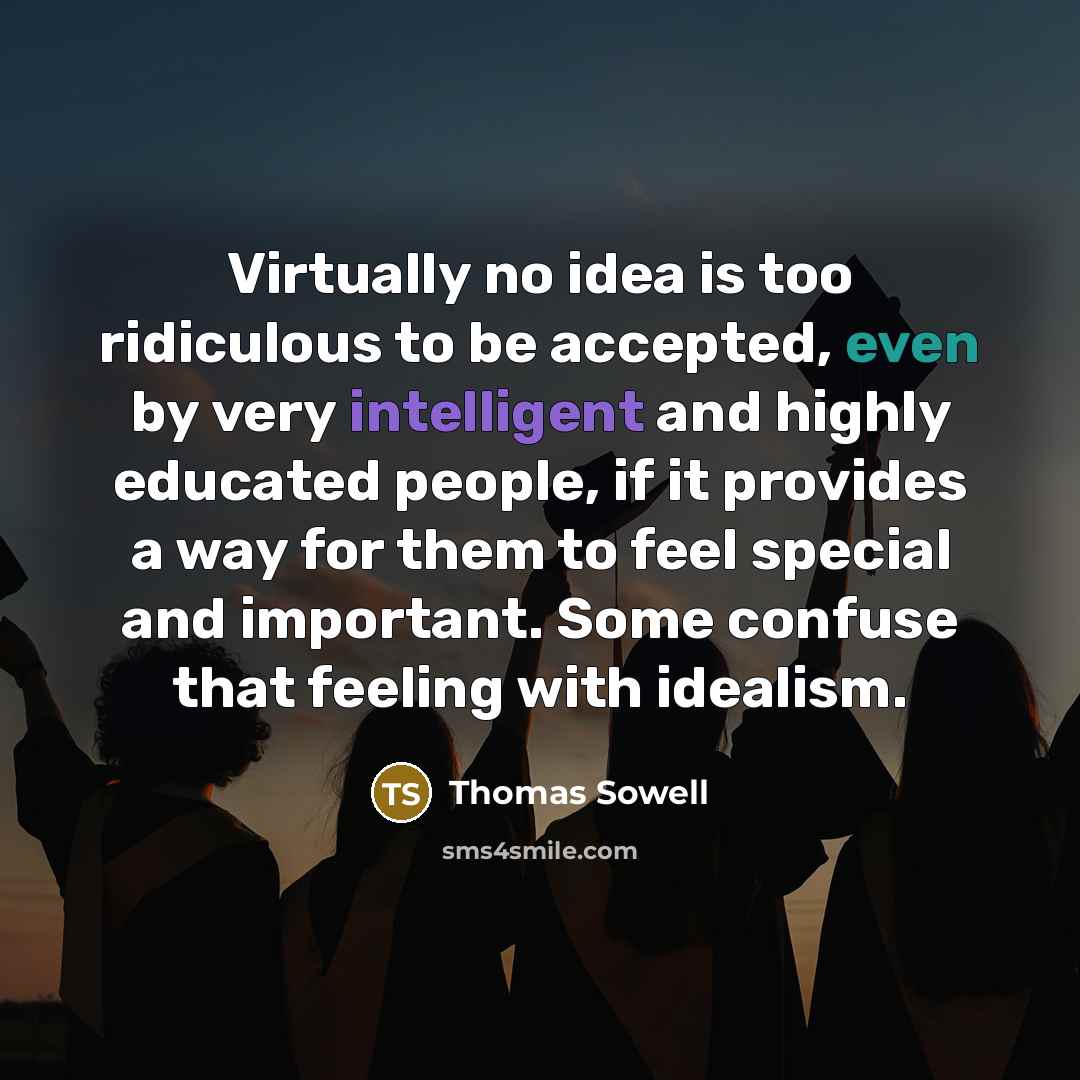 “Virtually no idea is too ridiculous to be accepted, even by very intelligent and highly educated people, if it provides a way for them to feel special and important. Some confuse that feeling with idealism.” quote by Thomas Sowell