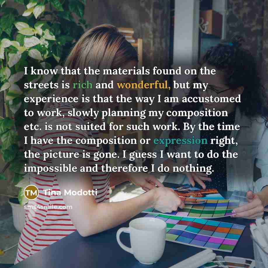 “I know that the materials found on the streets is rich and wonderful, but my experience is that the way I am accustomed to work, slowly planning my composition etc. is not suited for such work. By the time I have the composition or expression right, the picture is gone. I guess I want to do the…” quote by Tina Modotti