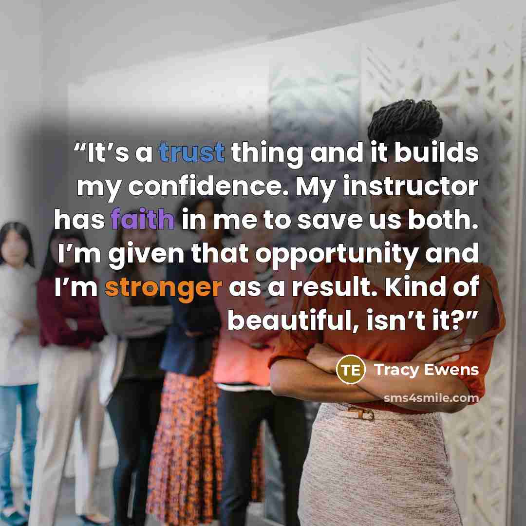 “It’s a trust thing and it builds my confidence. My instructor has faith in me to save us both. I’m given that opportunity and I’m stronger as a result. Kind of beautiful, isn’t it?” quote by Tracy Ewens