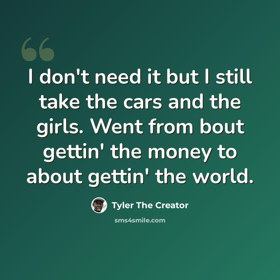 “I don't need it but I still take the cars and the girls. Went from bout gettin' the money to about gettin' the world.” quote by Tyler The Creator
