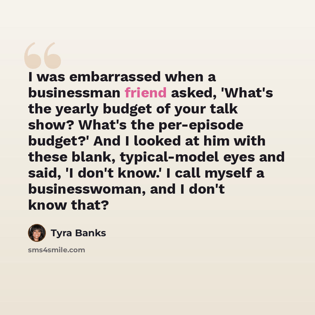 “I was embarrassed when a businessman friend asked, 'What's the yearly budget of your talk show? What's the per-episode budget?' And I looked at him with these blank, typical-model eyes and said, 'I don't know.' I call myself a businesswoman, and I don't know that?” quote by Tyra Banks