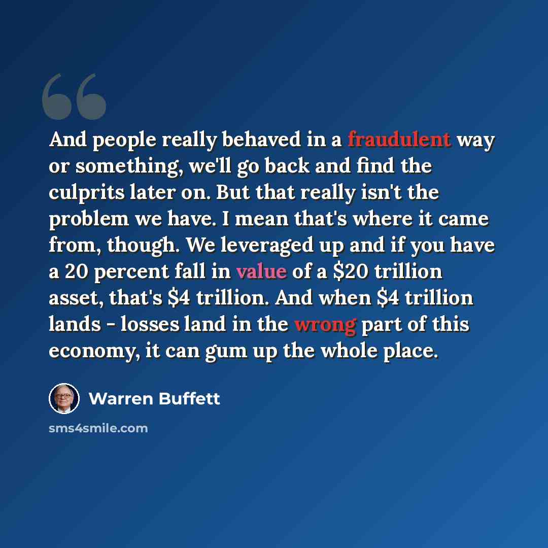 “And people really behaved in a fraudulent way or something, we'll go back and find the culprits later on. But that really isn't the problem we have. I mean that's where it came from, though. We leveraged up and if you have a 20 percent fall in value of a $20 trillion asset, that's $4 trillion. And…” quote by Warren Buffett