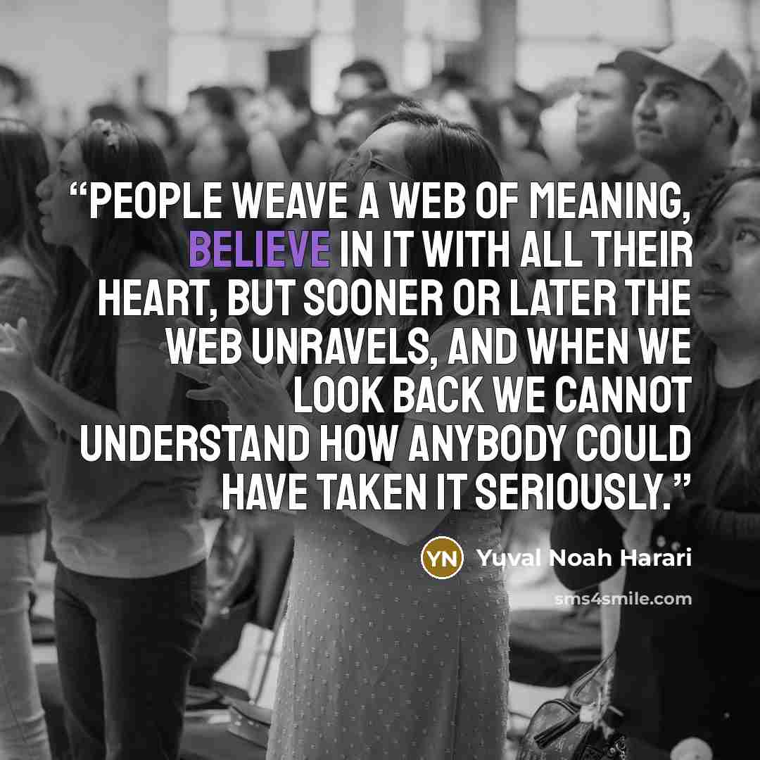 “People weave a web of meaning, believe in it with all their heart, but sooner or later the web unravels, and when we look back we cannot understand how anybody could have taken it seriously.” quote by Yuval Noah Harari