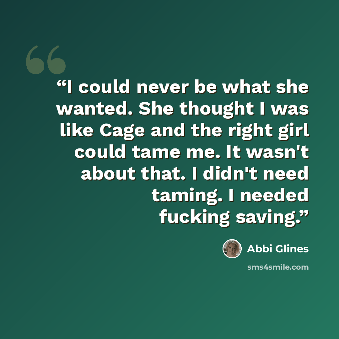 “I could never be what she wanted. She thought I was like Cage and the right girl could tame me. It wasn't about that. I didn't need taming. I needed fucking saving.” quote by Abbi Glines