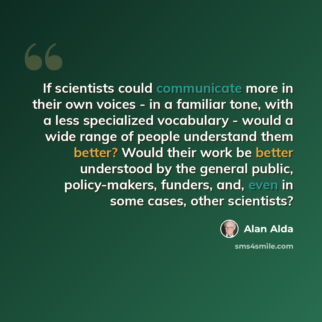 “If scientists could communicate more in their own voices - in a familiar tone, with a less specialized vocabulary - would a wide range of people understand them better? Would their work be better understood by the general public, policy-makers, funders, and, even in some cases, other scientists?” quote by Alan Alda