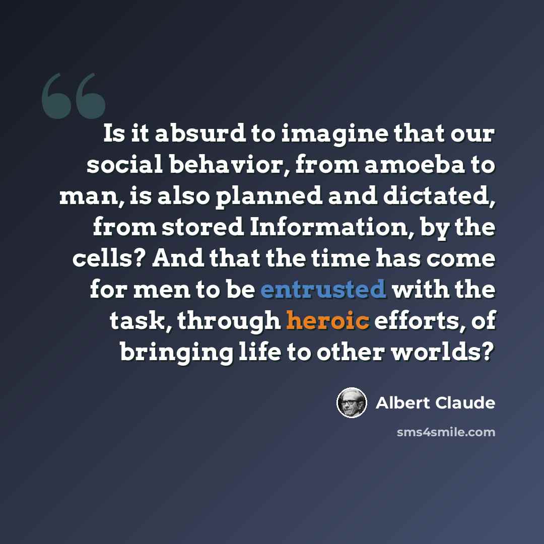 “Is it absurd to imagine that our social behavior, from amoeba to man, is also planned and dictated, from stored Information, by the cells? And that the time has come for men to be entrusted with the task, through heroic efforts, of bringing life to other worlds?” quote by Albert Claude