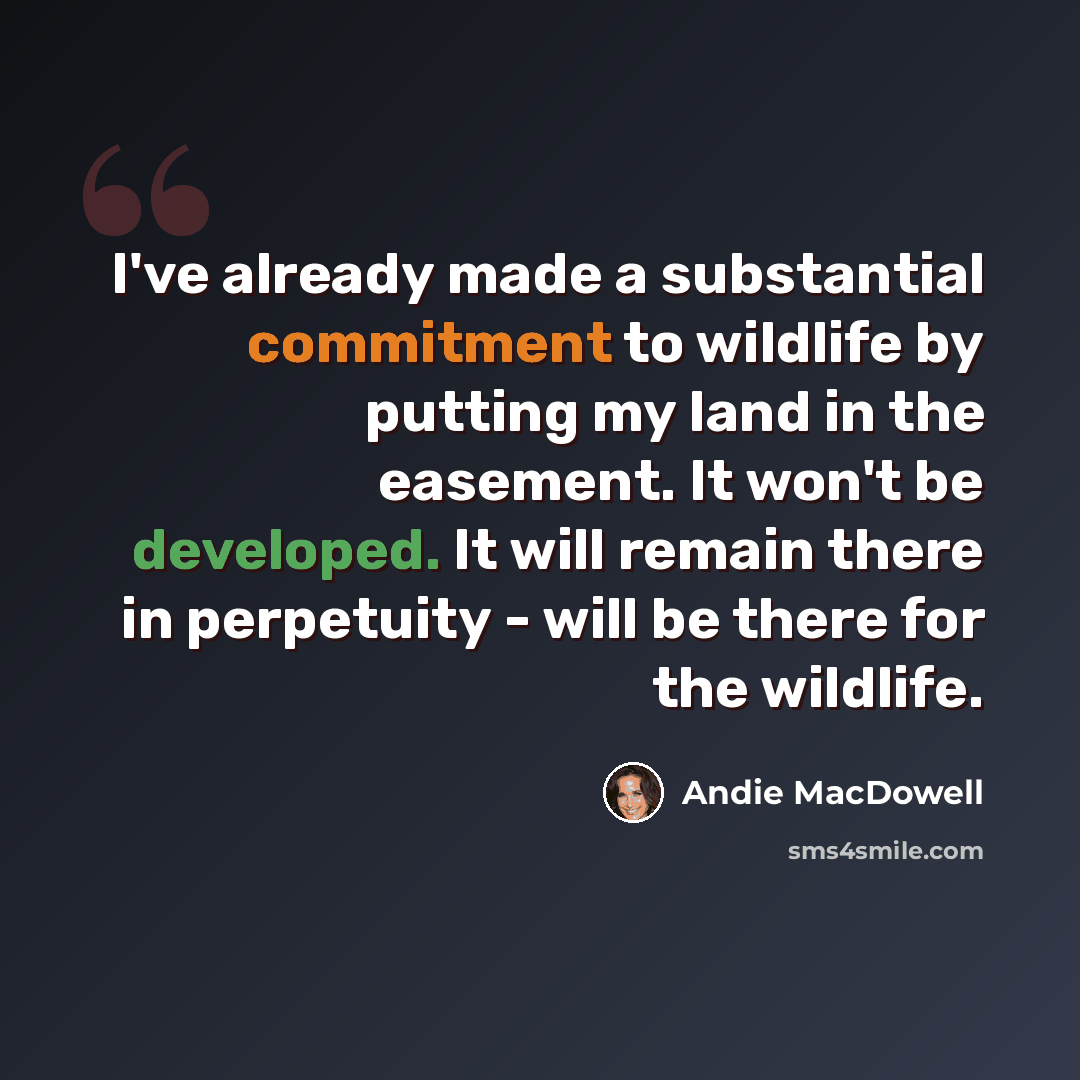 “I've already made a substantial commitment to wildlife by putting my land in the easement. It won't be developed. It will remain there in perpetuity - will be there for the wildlife.” quote by Andie MacDowell