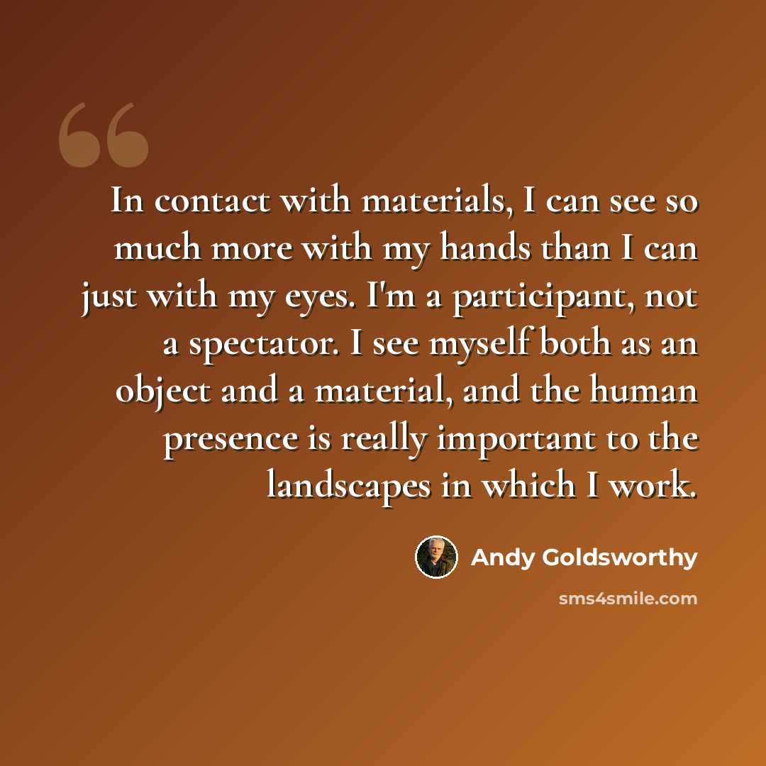 “In contact with materials, I can see so much more with my hands than I can just with my eyes. I'm a participant, not a spectator. I see myself both as an object and a material, and the human presence is really important to the landscapes in which I work.” quote by Andy Goldsworthy
