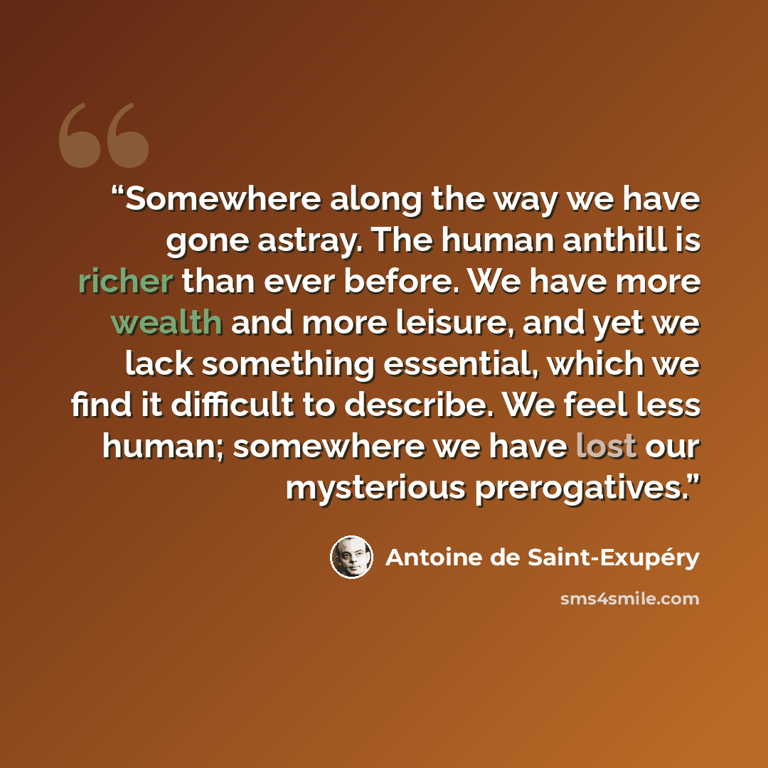 “Somewhere along the way we have gone astray. The human anthill is richer than ever before. We have more wealth and more leisure, and yet we lack something essential, which we find it difficult to describe. We feel less human; somewhere we have lost our mysterious prerogatives.” quote by Antoine de Saint-Exupéry