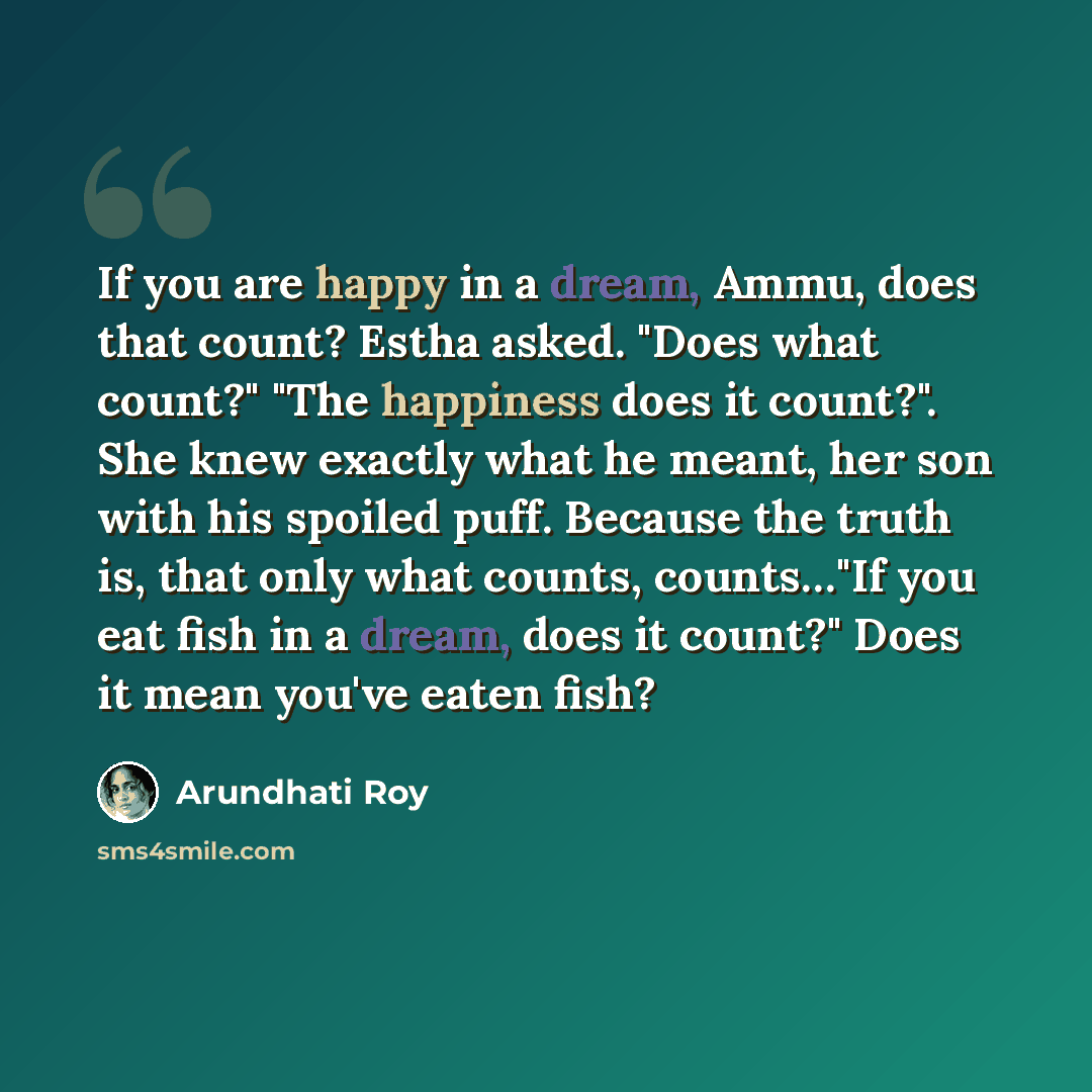 “If you are happy in a dream, Ammu, does that count? Estha asked. "Does what count?" "The happiness does it count?". She knew exactly what he meant, her son with his spoiled puff. Because the truth is, that only what counts, counts…"If you eat fish in a dream, does it count?" Does it mean you've…” quote by Arundhati Roy