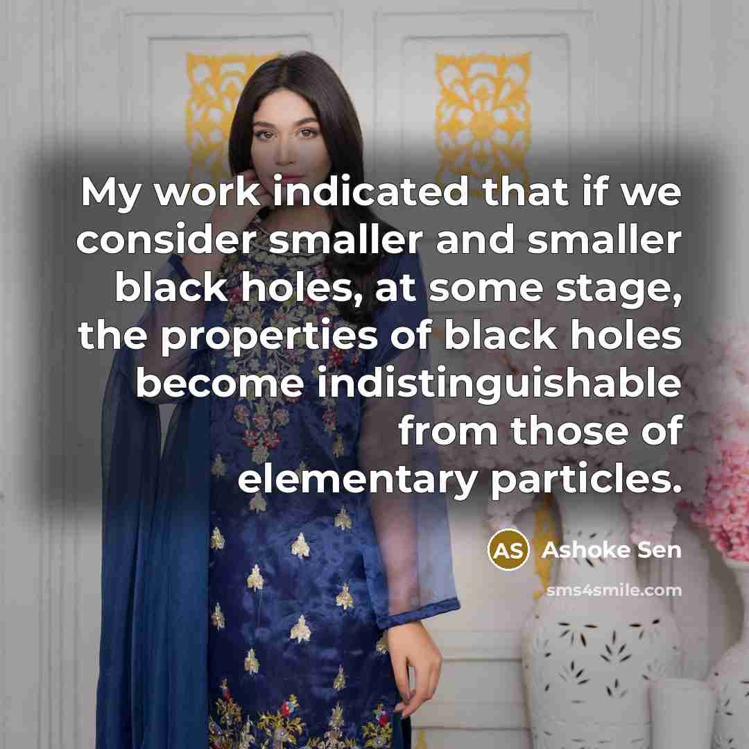 “My work indicated that if we consider smaller and smaller black holes, at some stage, the properties of black holes become indistinguishable from those of elementary particles.” quote by Ashoke Sen