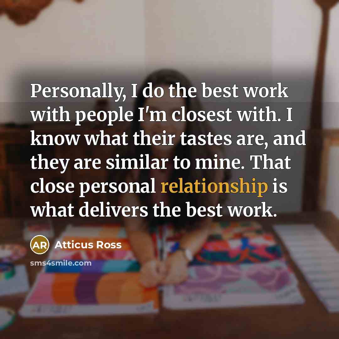 “Personally, I do the best work with people I'm closest with. I know what their tastes are, and they are similar to mine. That close personal relationship is what delivers the best work.” quote by Atticus Ross
