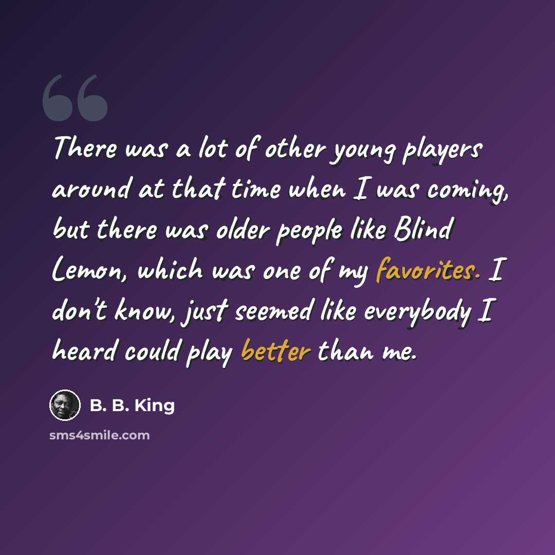 “There was a lot of other young players around at that time when I was coming, but there was older people like Blind Lemon, which was one of my favorites. I don't know, just seemed like everybody I heard could play better than me.” quote by B. B. King
