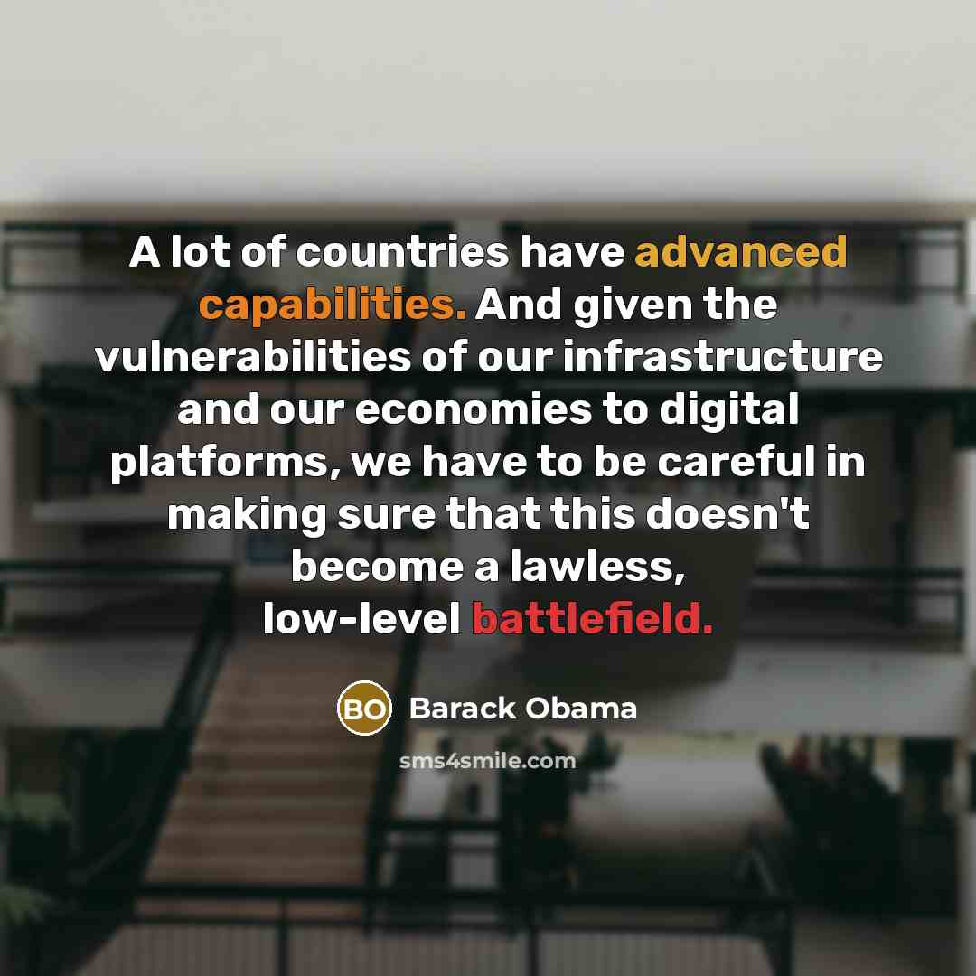 “A lot of countries have advanced capabilities. And given the vulnerabilities of our infrastructure and our economies to digital platforms, we have to be careful in making sure that this doesn't become a lawless, low-level battlefield.” quote by Barack Obama