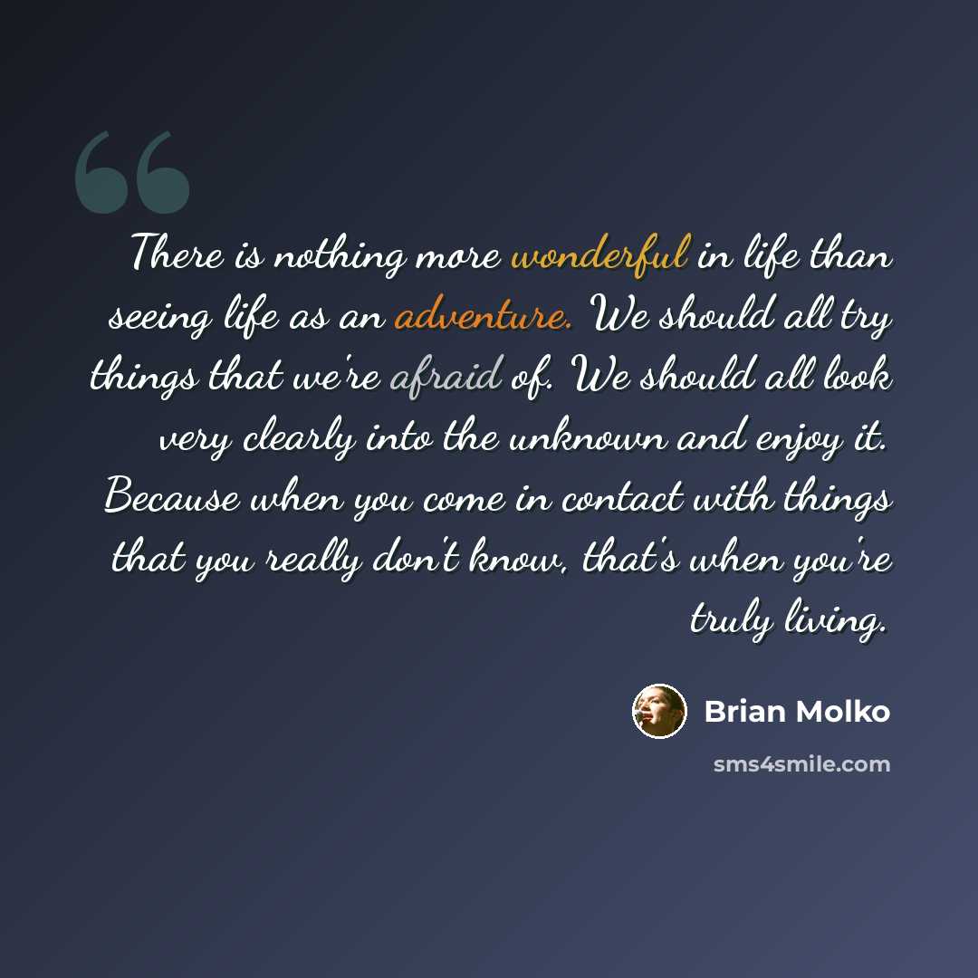 “There is nothing more wonderful in life than seeing life as an adventure. We should all try things that we're afraid of. We should all look very clearly into the unknown and enjoy it. Because when you come in contact with things that you really don't know, that's when you're truly living.” quote by Brian Molko