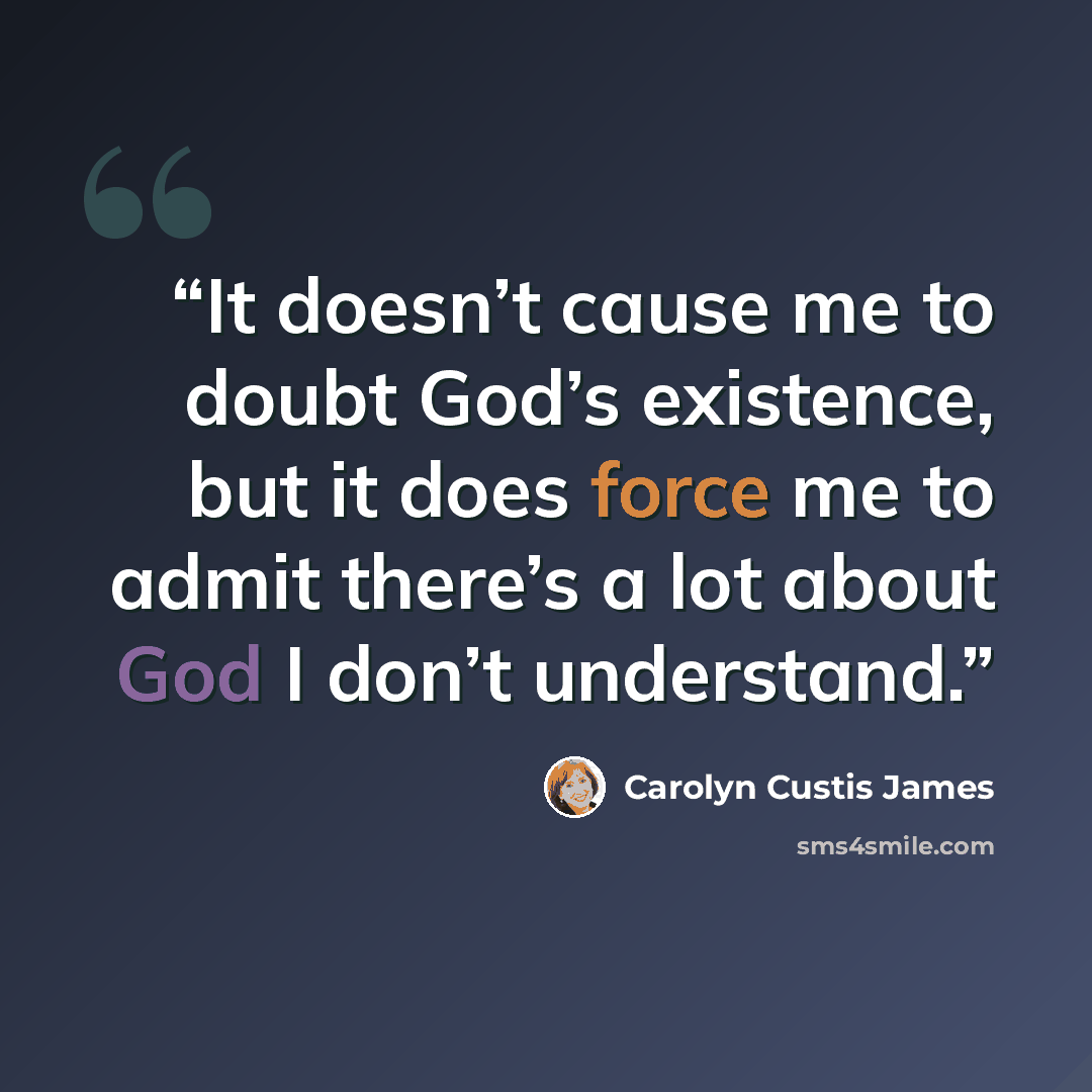 “It doesn’t cause me to doubt God’s existence, but it does force me to admit there’s a lot about God I don’t understand.” quote by Carolyn Custis James