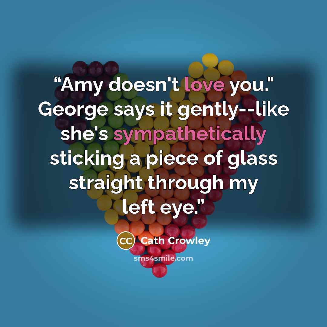 “Amy doesn't love you." George says it gently--like she's sympathetically sticking a piece of glass straight through my left eye.” quote by Cath Crowley