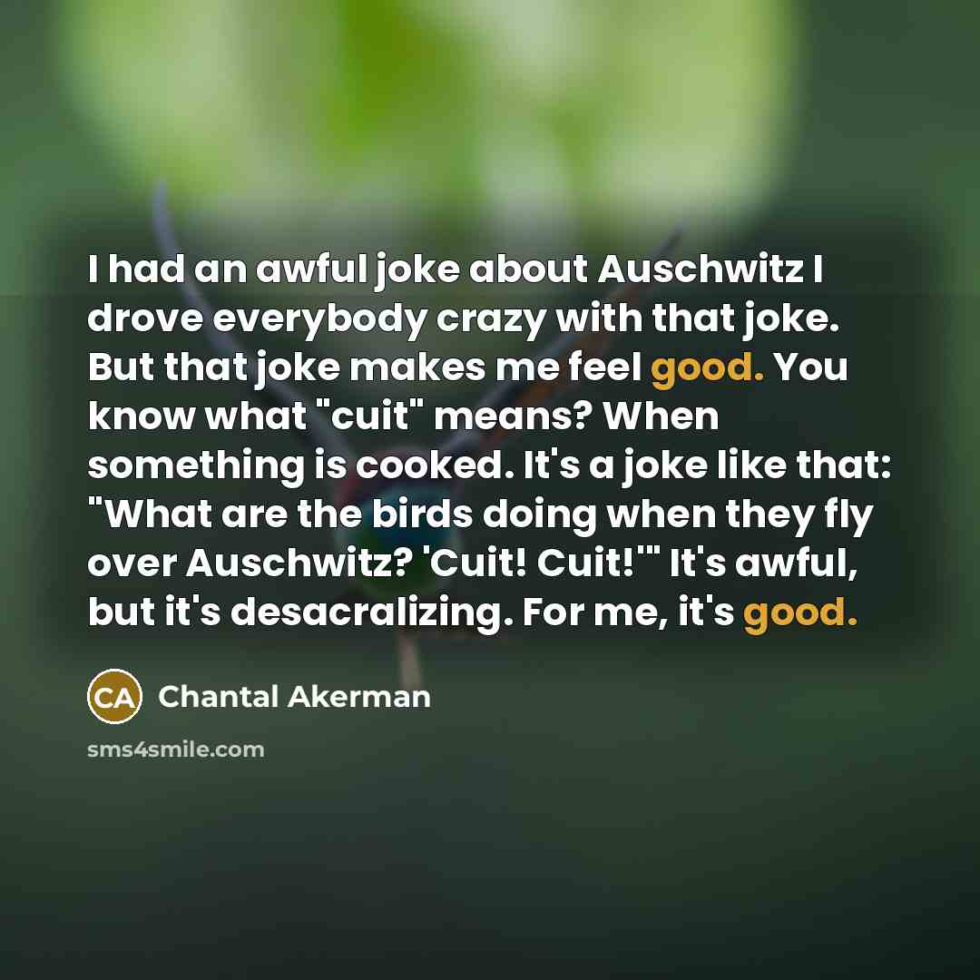 “I had an awful joke about Auschwitz I drove everybody crazy with that joke. But that joke makes me feel good. You know what "cuit" means? When something is cooked. It's a joke like that: "What are the birds doing when they fly over Auschwitz? 'Cuit! Cuit!'" It's awful, but it's desacralizing. For…” quote by Chantal Akerman