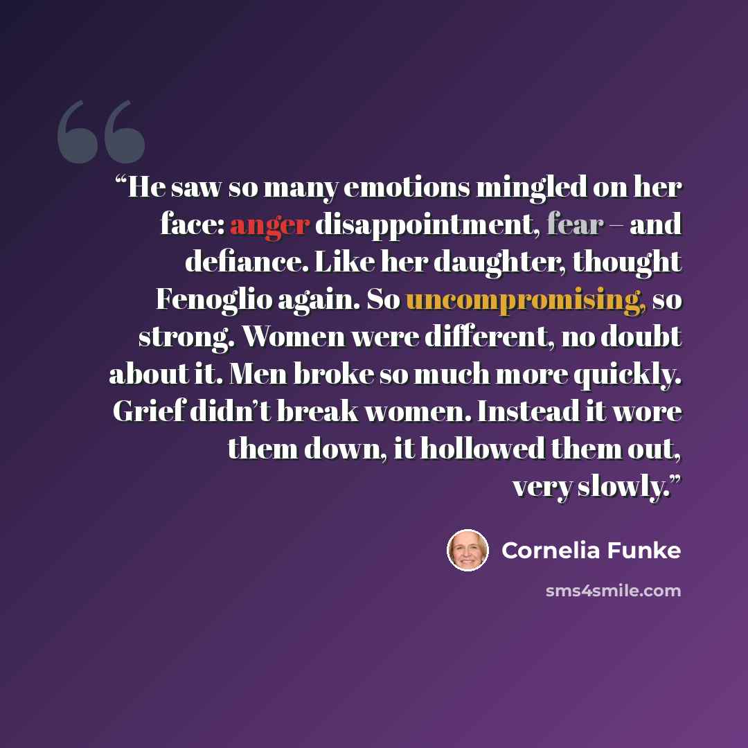 “He saw so many emotions mingled on her face: anger disappointment, fear – and defiance. Like her daughter, thought Fenoglio again. So uncompromising, so strong. Women were different, no doubt about it. Men broke so much more quickly. Grief didn’t break women. Instead it wore them down, it hollowed…” quote by Cornelia Funke