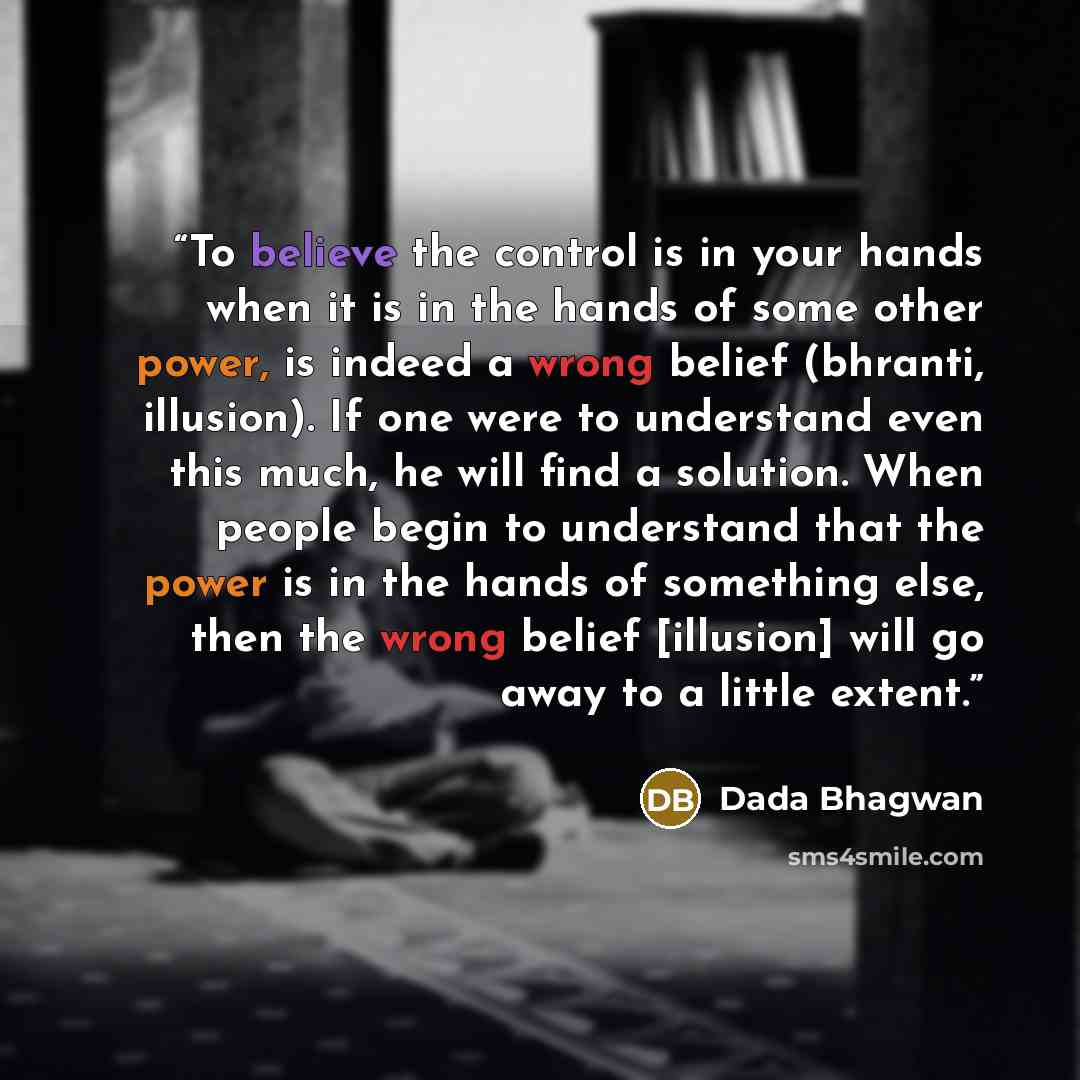“To believe the control is in your hands when it is in the hands of some other power, is indeed a wrong belief (bhranti, illusion). If one were to understand even this much, he will find a solution. When people begin to understand that the power is in the hands of something else, then the wrong…” quote by Dada Bhagwan
