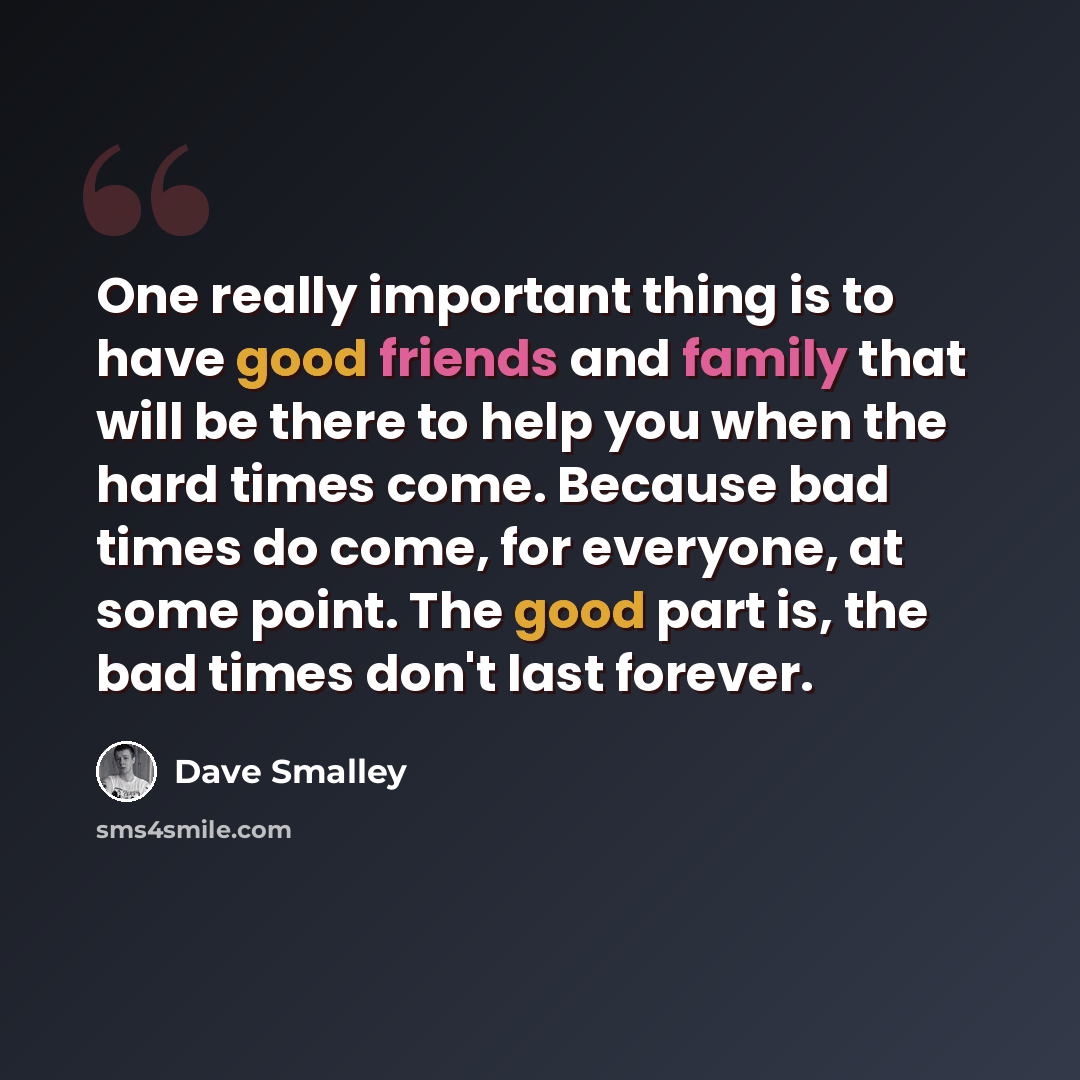 “One really important thing is to have good friends and family that will be there to help you when the hard times come. Because bad times do come, for everyone, at some point. The good part is, the bad times don't last forever.” quote by Dave Smalley