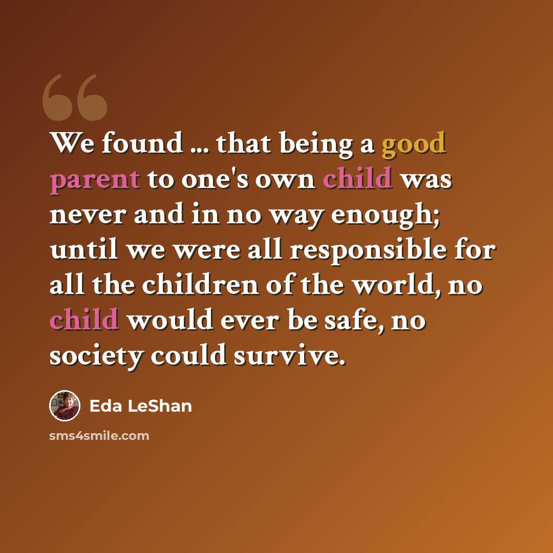 “We found ... that being a good parent to one's own child was never and in no way enough; until we were all responsible for all the children of the world, no child would ever be safe, no society could survive.” quote by Eda LeShan