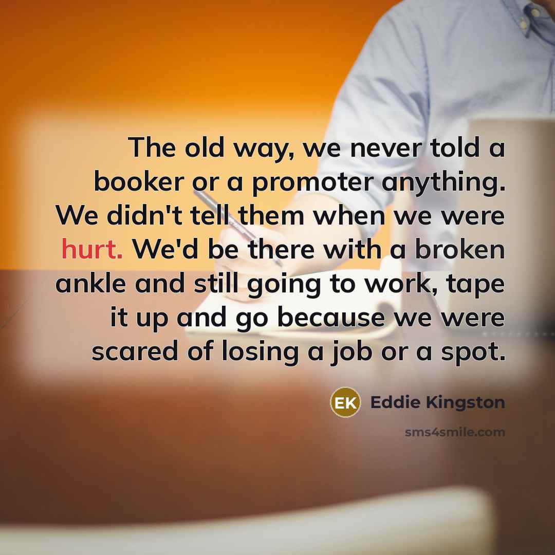 “The old way, we never told a booker or a promoter anything. We didn't tell them when we were hurt. We'd be there with a broken ankle and still going to work, tape it up and go because we were scared of losing a job or a spot.” quote by Eddie Kingston