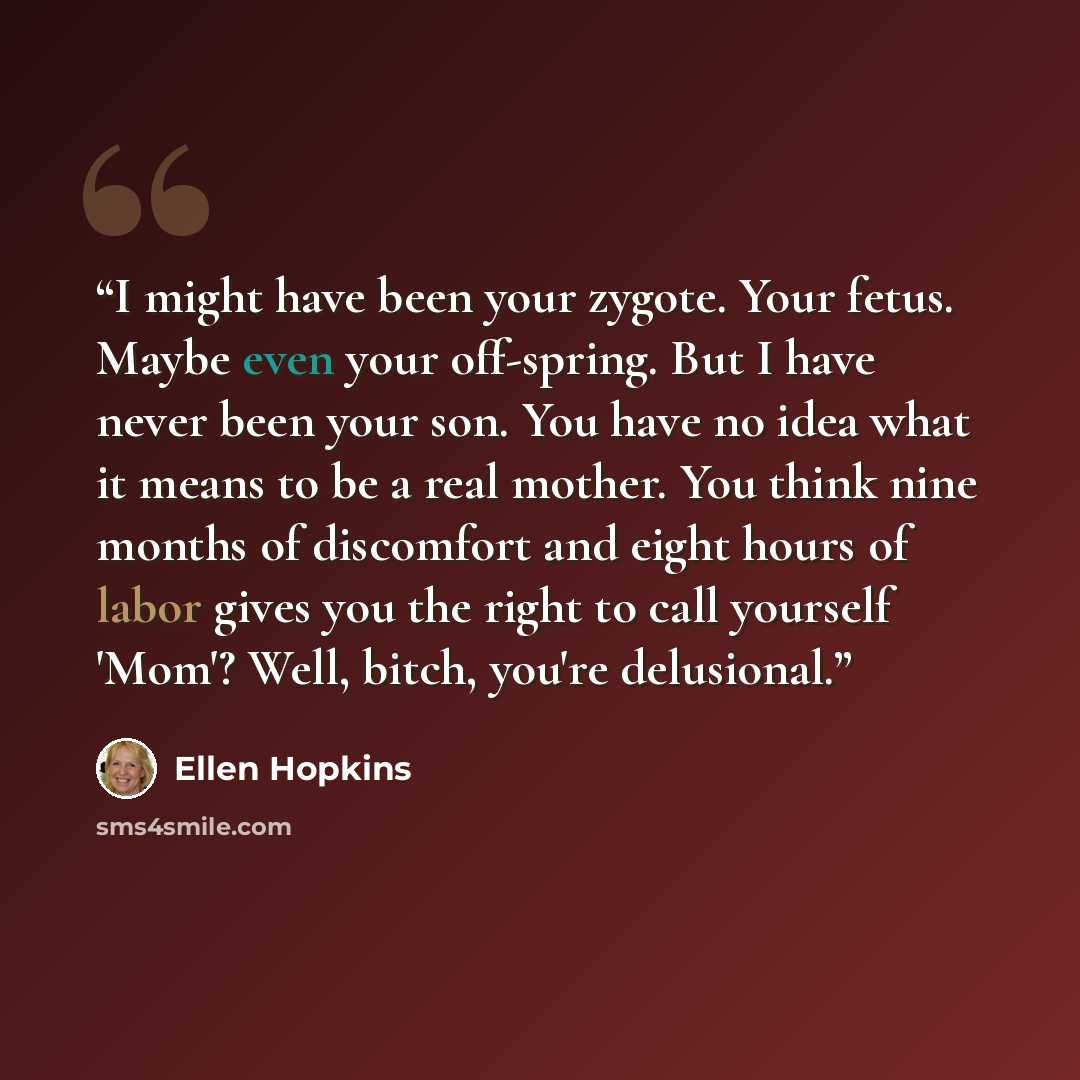 “I might have been your zygote. Your fetus. Maybe even your off-spring. But I have never been your son. You have no idea what it means to be a real mother. You think nine months of discomfort and eight hours of labor gives you the right to call yourself 'Mom'? Well, bitch, you're delusional.” quote by Ellen Hopkins