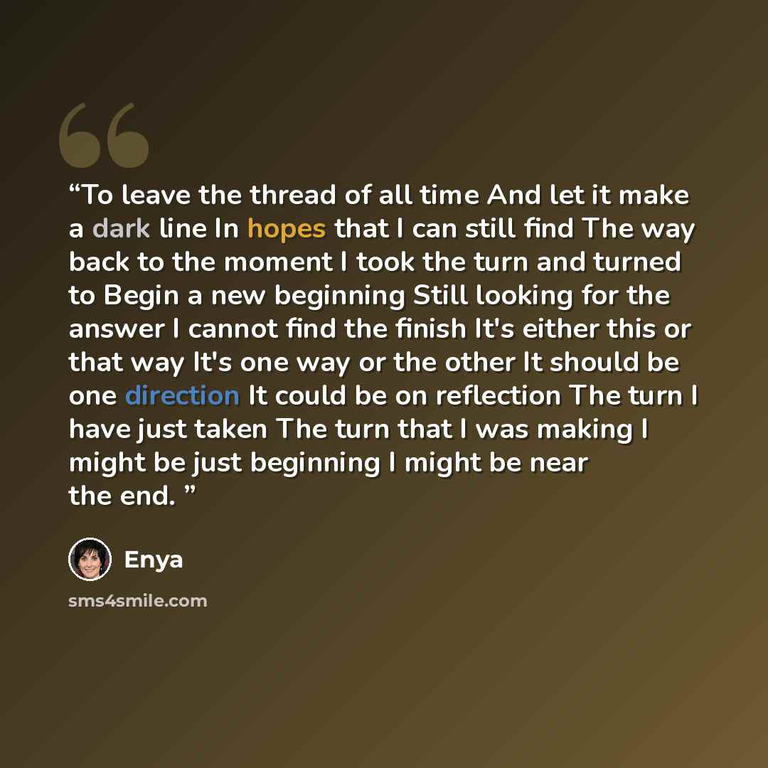 “To leave the thread of all time And let it make a dark line In hopes that I can still find The way back to the moment I took the turn and turned to Begin a new beginning Still looking for the answer I cannot find the finish It's either this or that way It's one way or the other It should be one…” quote by Enya