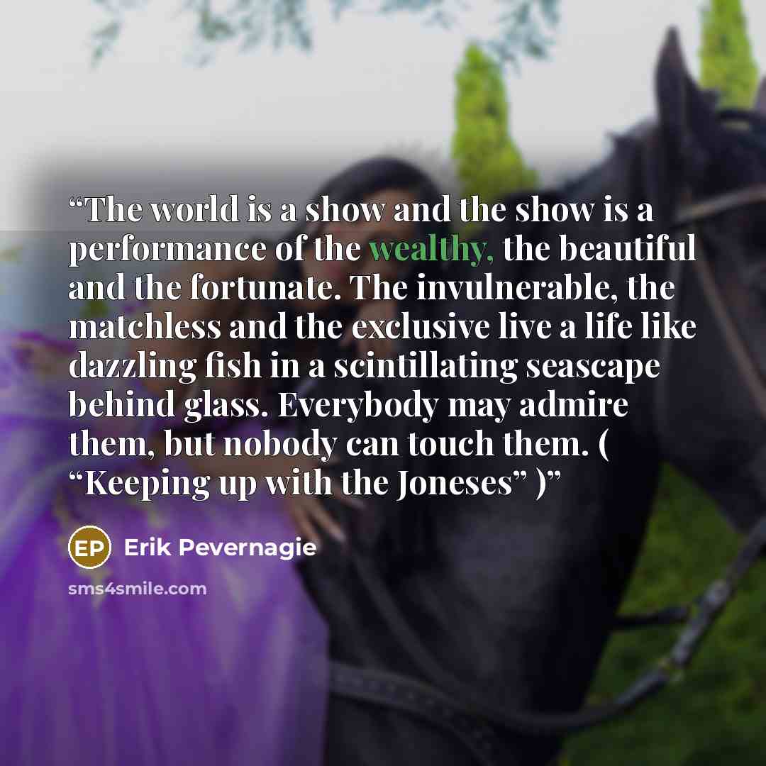 “The world is a show and the show is a performance of the wealthy, the beautiful and the fortunate. The invulnerable, the matchless and the exclusive live a life like dazzling fish in a scintillating seascape behind glass. Everybody may admire them, but nobody can touch them. ( “Keeping up with the…” quote by Erik Pevernagie