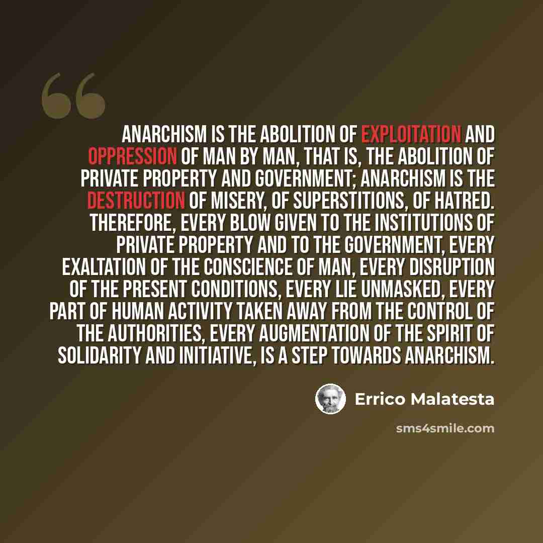 “Anarchism is the abolition of exploitation and oppression of man by man, that is, the abolition of private property and government; Anarchism is the destruction of misery, of superstitions, of hatred. Therefore, every blow given to the institutions of private property and to the government, every…” quote by Errico Malatesta