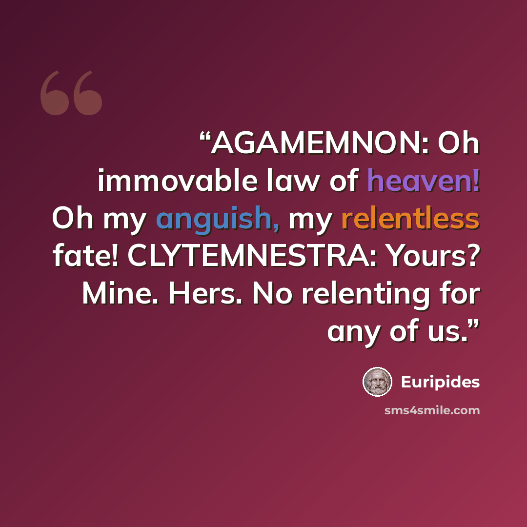“AGAMEMNON: Oh immovable law of heaven! Oh my anguish, my relentless fate! CLYTEMNESTRA: Yours? Mine. Hers. No relenting for any of us.” quote by Euripides