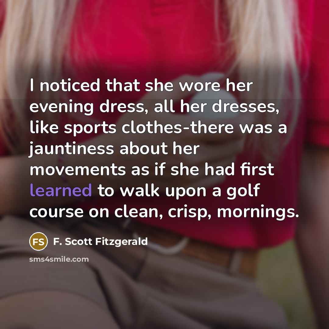 “I noticed that she wore her evening dress, all her dresses, like sports clothes-there was a jauntiness about her movements as if she had first learned to walk upon a golf course on clean, crisp, mornings.” quote by F. Scott Fitzgerald