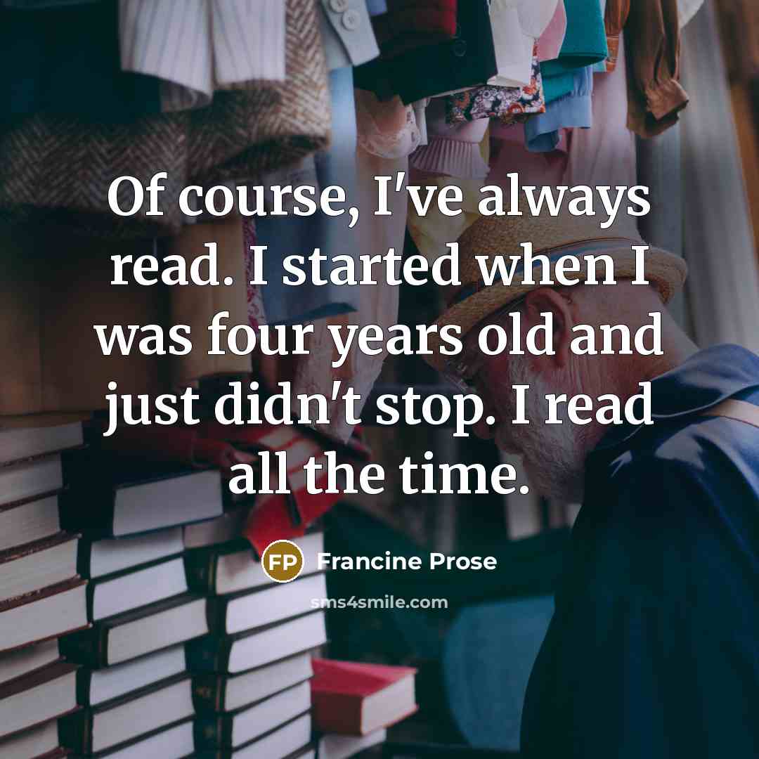 “Of course, I've always read. I started when I was four years old and just didn't stop. I read all the time.” quote by Francine Prose