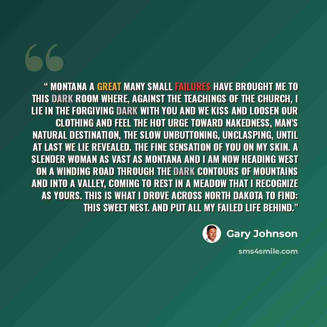 “Montana A great many small failures have brought me to this Dark room where, against the teachings of the church, I lie in the forgiving dark with you and we kiss And loosen our clothing and feel the hot urge Toward nakedness, man's natural destination, The slow unbuttoning, unclasping, until at…” quote by Gary Johnson