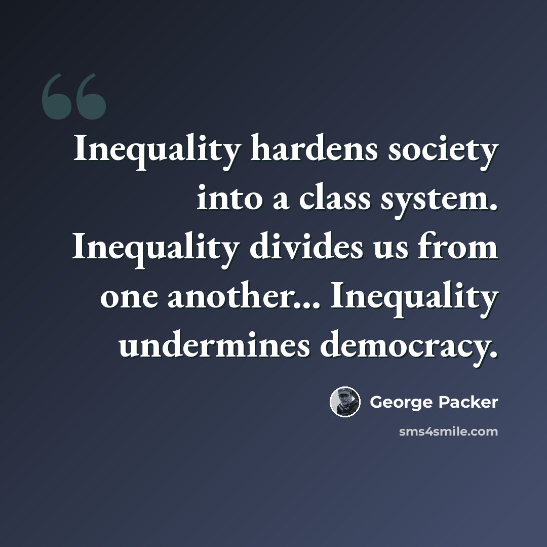 “Inequality hardens society into a class system. Inequality divides us from one another... Inequality undermines democracy.” quote by George Packer