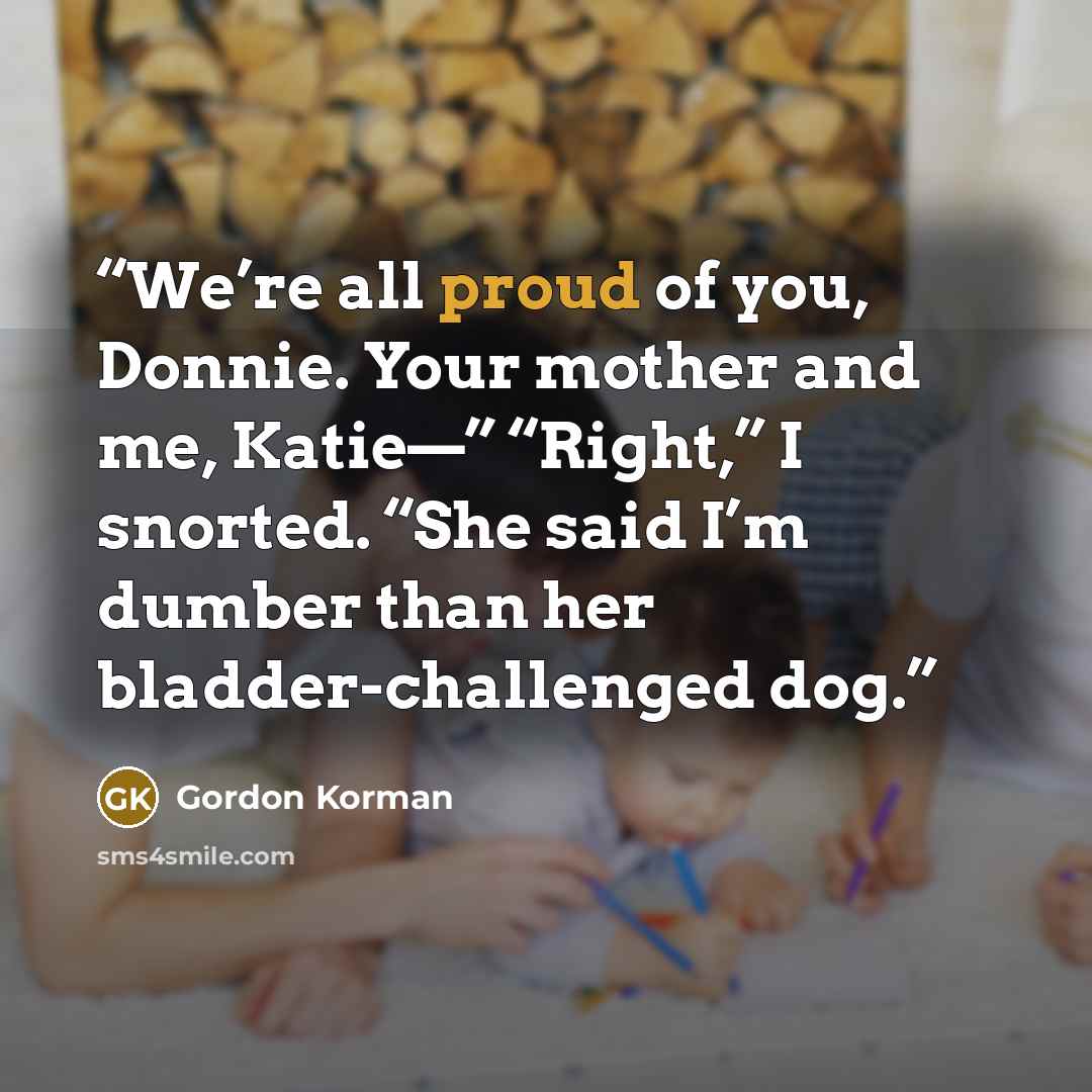“We’re all proud of you, Donnie. Your mother and me, Katie—” “Right,” I snorted. “She said I’m dumber than her bladder-challenged dog.” quote by Gordon Korman