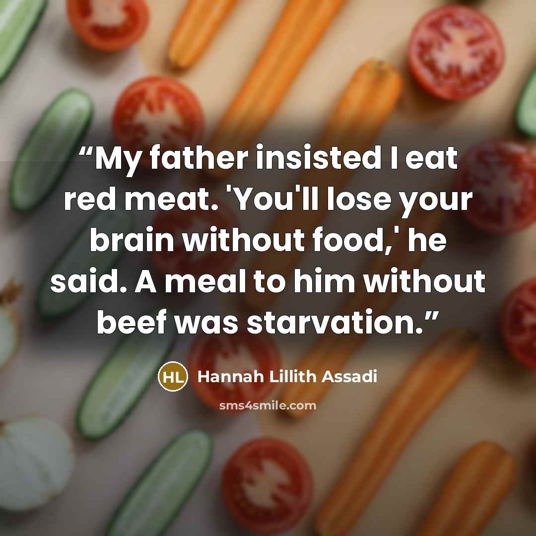 “My father insisted I eat red meat. 'You'll lose your brain without food,' he said. A meal to him without beef was starvation.” quote by Hannah Lillith Assadi
