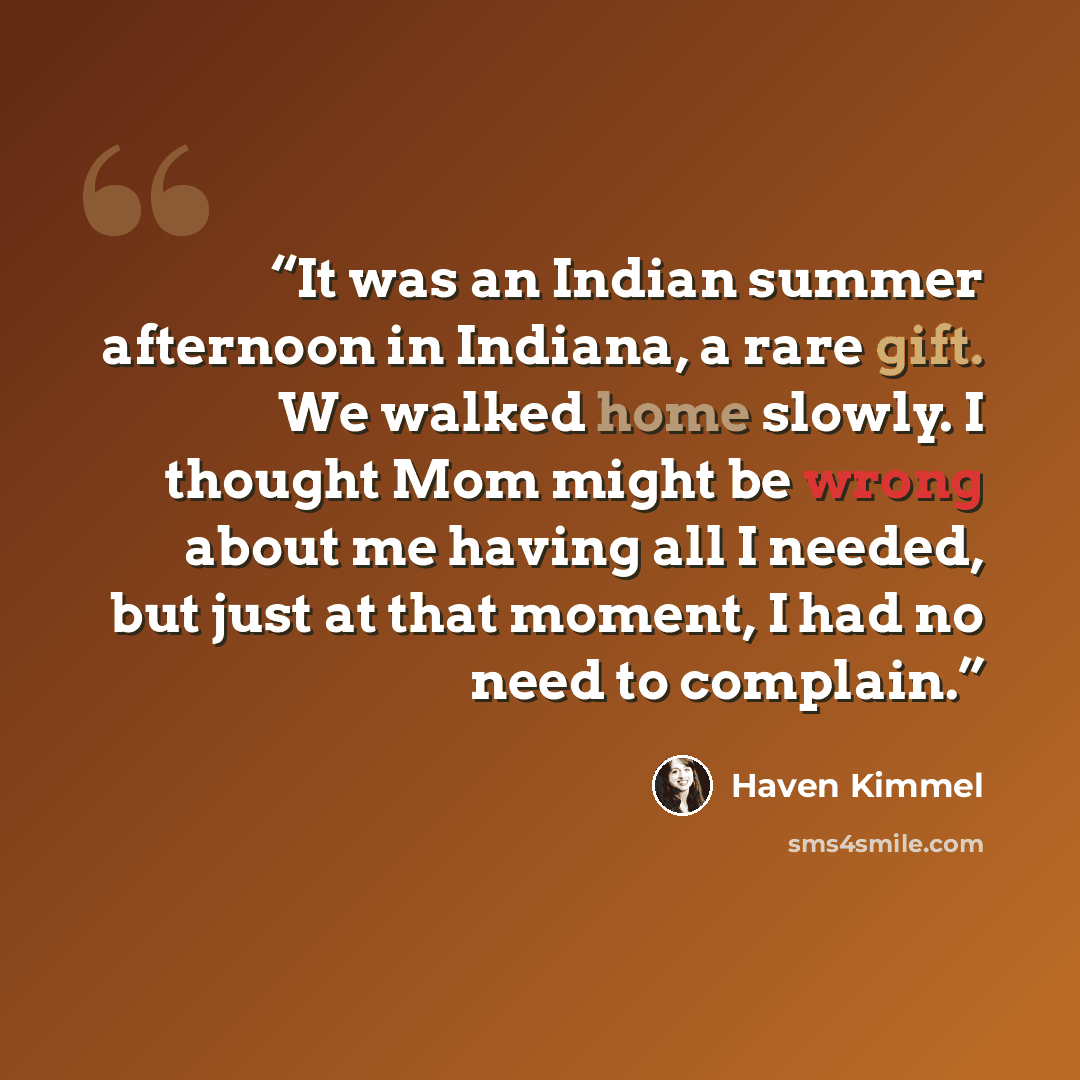 “It was an Indian summer afternoon in Indiana, a rare gift. We walked home slowly. I thought Mom might be wrong about me having all I needed, but just at that moment, I had no need to complain.” quote by Haven Kimmel