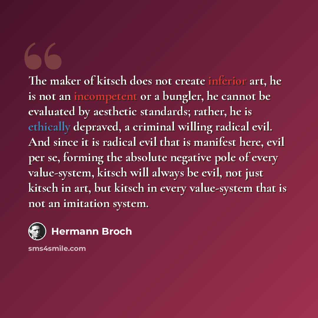 “The maker of kitsch does not create inferior art, he is not an incompetent or a bungler, he cannot be evaluated by aesthetic standards; rather, he is ethically depraved, a criminal willing radical evil. And since it is radical evil that is manifest here, evil per se, forming the absolute negative…” quote by Hermann Broch