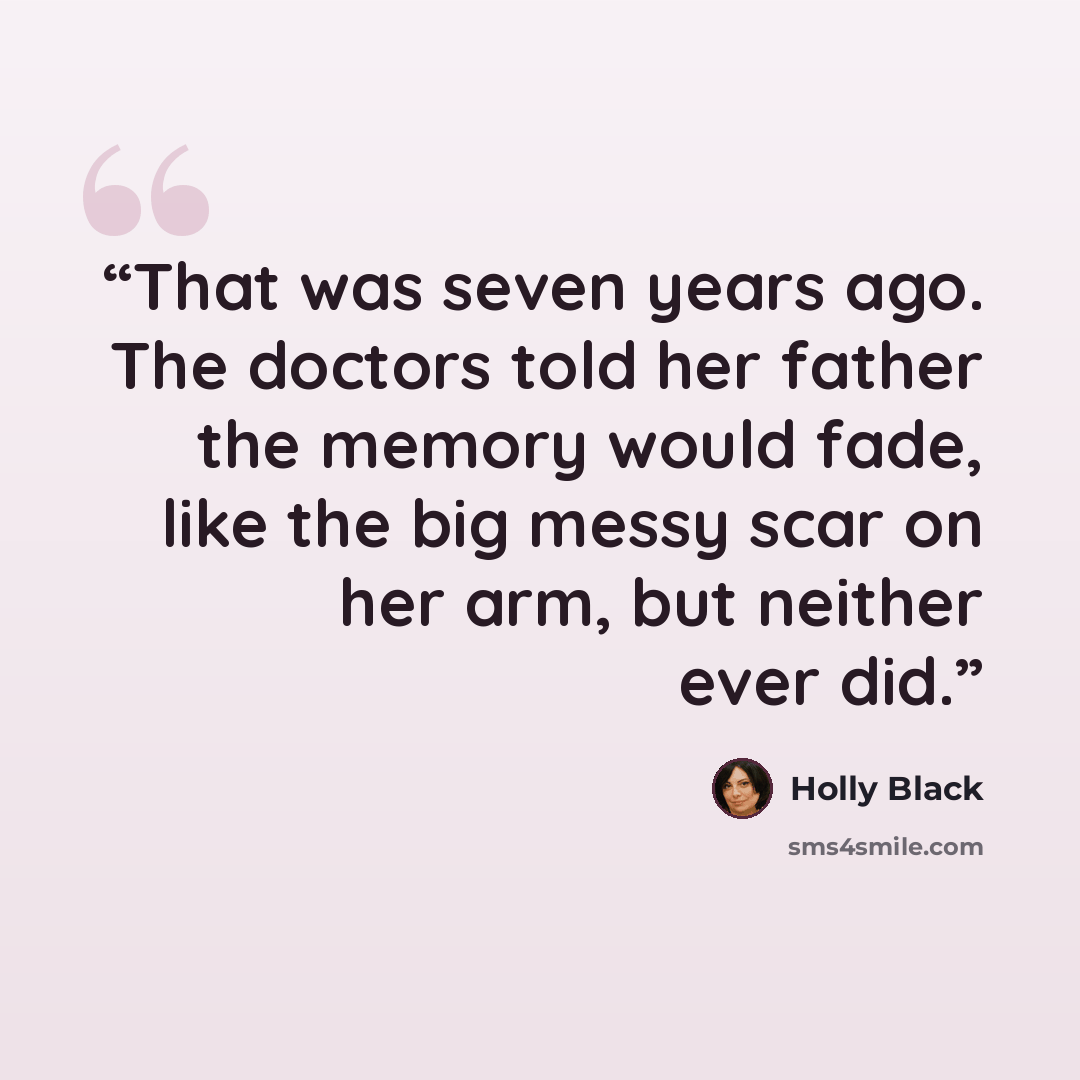 “That was seven years ago. The doctors told her father the memory would fade, like the big messy scar on her arm, but neither ever did.” quote by Holly Black