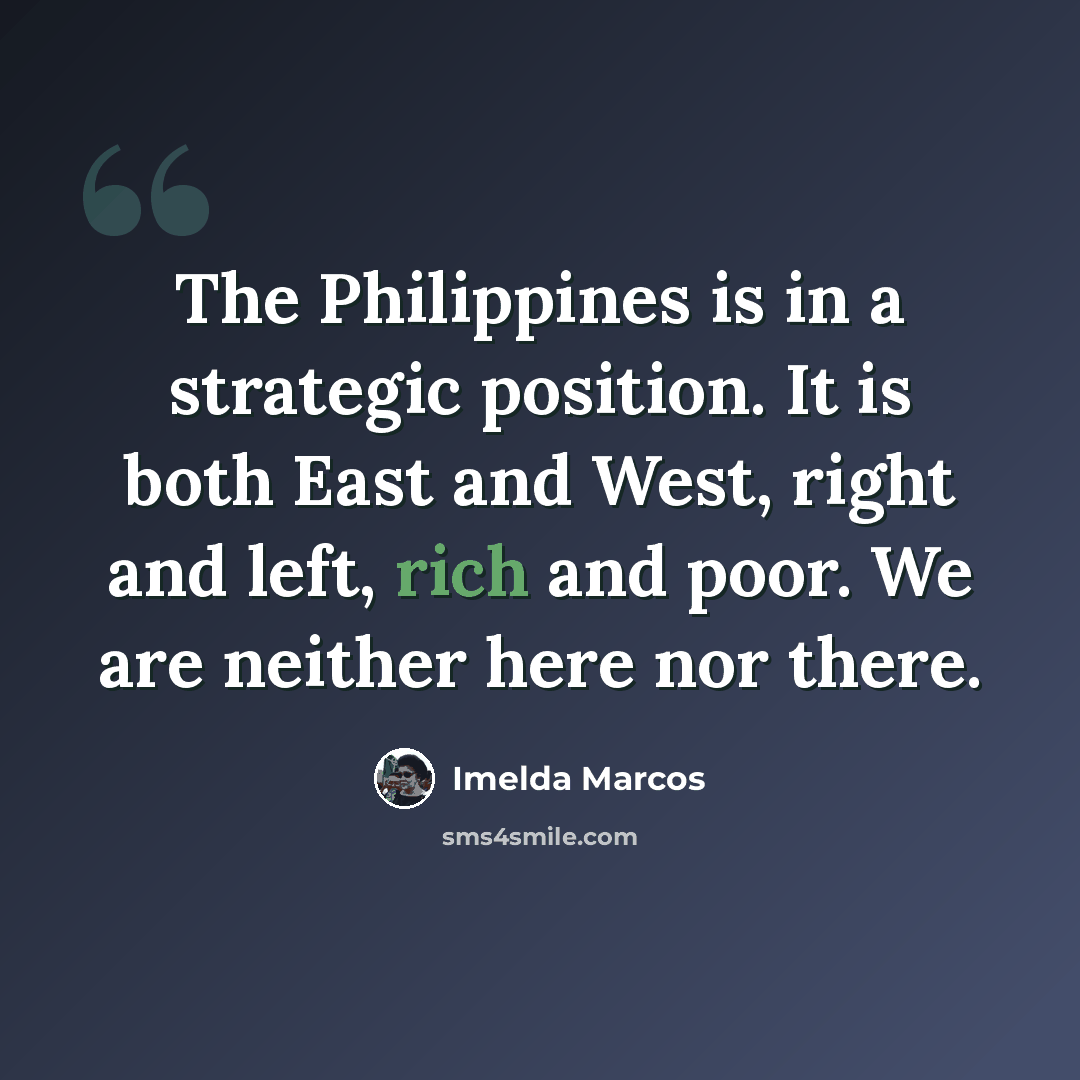 “The Philippines is in a strategic position. It is both East and West, right and left, rich and poor. We are neither here nor there.” quote by Imelda Marcos