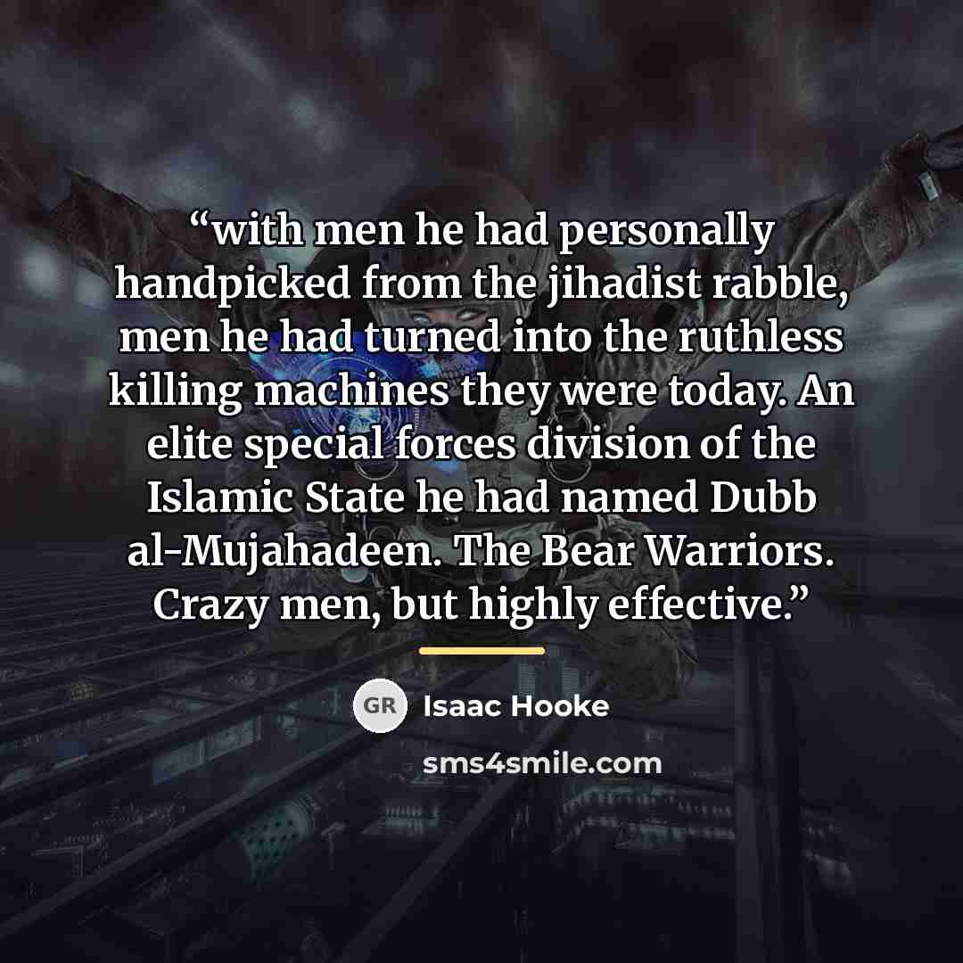 “with men he had personally handpicked from the jihadist rabble, men he had turned into the ruthless killing machines they were today. An elite special forces division of the Islamic State he had named Dubb al-Mujahadeen. The Bear Warriors. Crazy men, but highly effective.” quote by Isaac Hooke