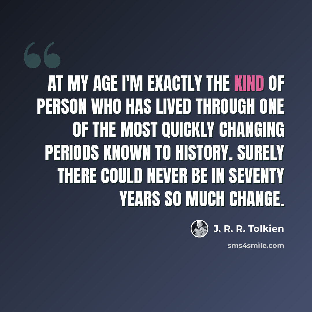 “At my age I'm exactly the kind of person who has lived through one of the most quickly changing periods known to history. Surely there could never be in seventy years so much change.” quote by J. R. R. Tolkien