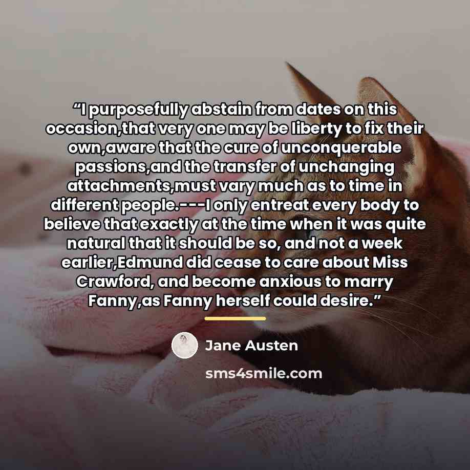 “I purposefully abstain from dates on this occasion,that very one may be liberty to fix their own,aware that the cure of unconquerable passions,and the transfer of unchanging attachments,must vary much as to time in different people.---I only entreat every body to believe that exactly at the time…” quote by Jane Austen