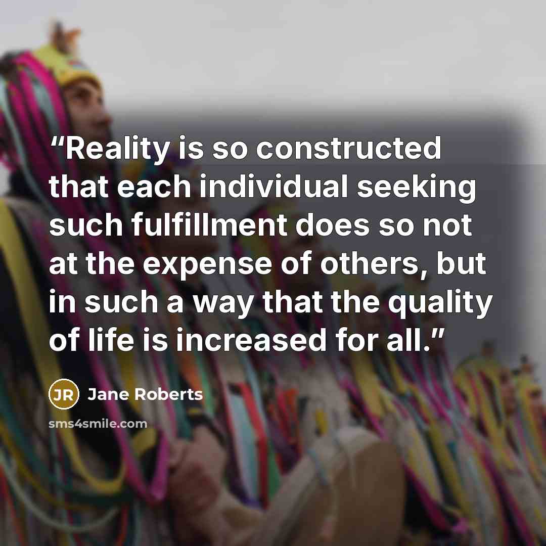 “Reality is so constructed that each individual seeking such fulfillment does so not at the expense of others, but in such a way that the quality of life is increased for all.” quote by Jane Roberts