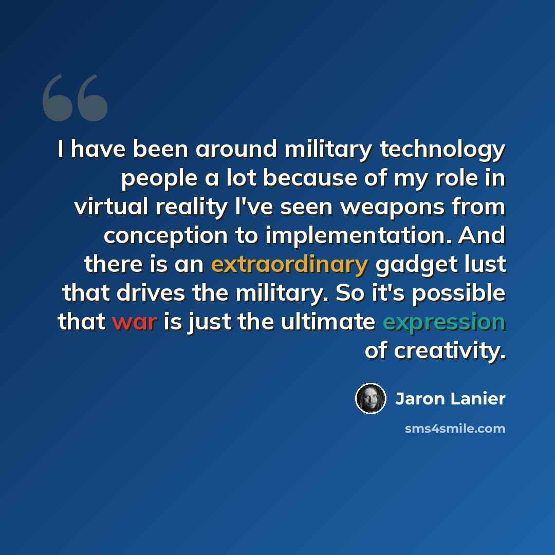 “I have been around military technology people a lot because of my role in virtual reality I've seen weapons from conception to implementation. And there is an extraordinary gadget lust that drives the military. So it's possible that war is just the ultimate expression of creativity.” quote by Jaron Lanier