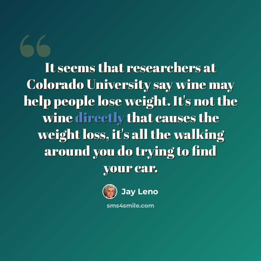 “It seems that researchers at Colorado University say wine may help people lose weight. It's not the wine directly that causes the weight loss, it's all the walking around you do trying to find your car.” quote by Jay Leno