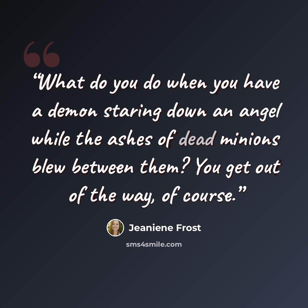 “What do you do when you have a demon staring down an angel while the ashes of dead minions blew between them? You get out of the way, of course.” quote by Jeaniene Frost